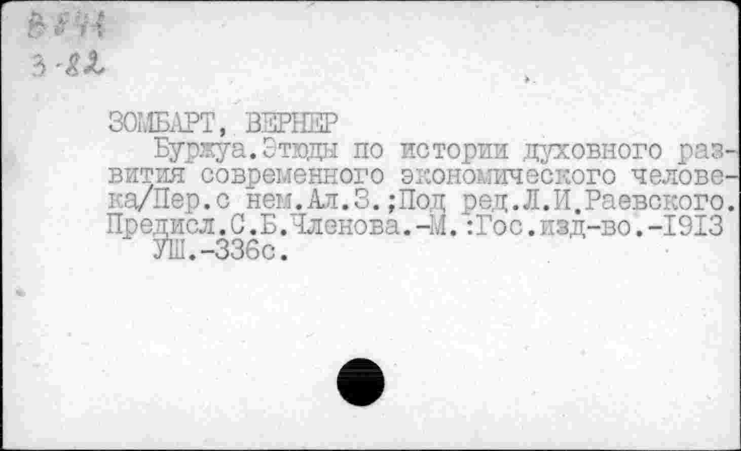 ﻿
ЗОМБЛРТ, ВЗРНЕР
Буржуа.Этюды по истории духовного развития современного экономического челове-ка/Пер.с нем.Ал.3.;Под ред.Л.И.Раевского. Предисл. С .Б.Членова. - .1. :Гос. изд-во. -1913
УШ.-336с.